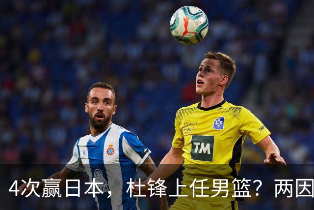 4次赢日本，杜锋上任男篮？两因素关键，曾主动请缨，曾大胜33分